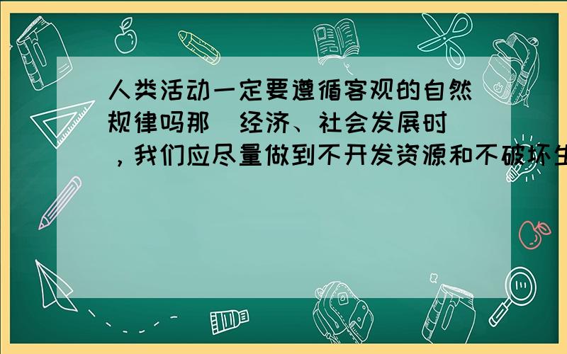 人类活动一定要遵循客观的自然规律吗那  经济、社会发展时，我们应尽量做到不开发资源和不破坏生态环境吗？