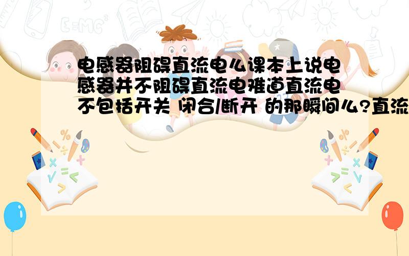 电感器阻碍直流电么课本上说电感器并不阻碍直流电难道直流电不包括开关 闭合/断开 的那瞬间么?直流电一定大小不变么?不可能把