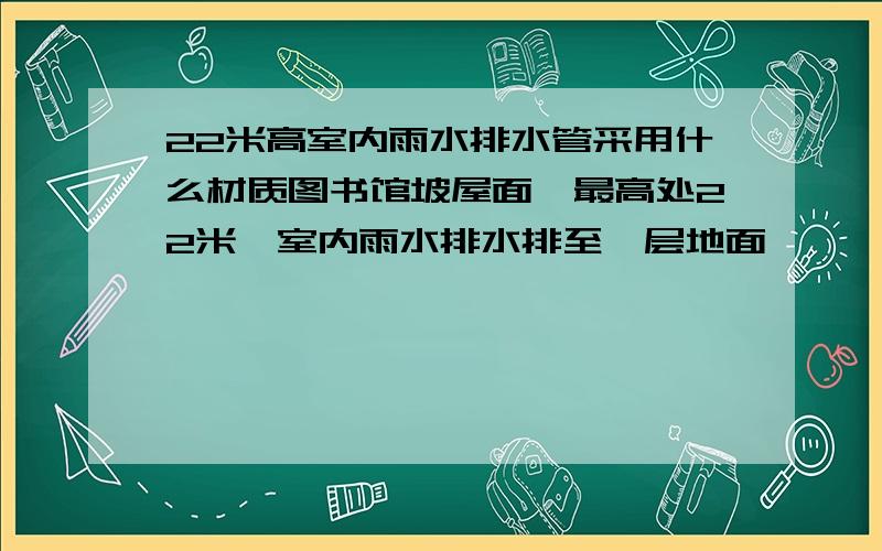 22米高室内雨水排水管采用什么材质图书馆坡屋面,最高处22米,室内雨水排水排至一层地面