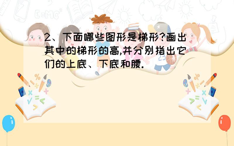 2、下面哪些图形是梯形?画出其中的梯形的高,并分别指出它们的上底、下底和腰.