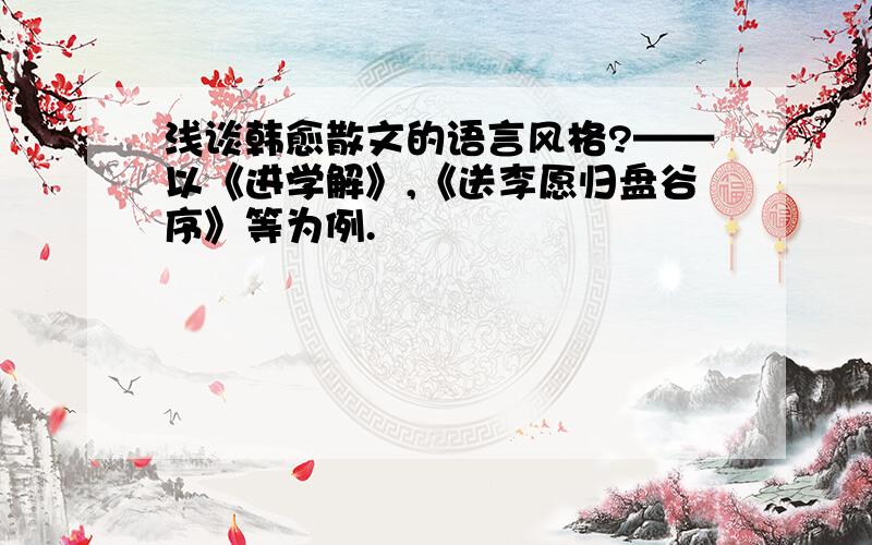 浅谈韩愈散文的语言风格?——以《进学解》,《送李愿归盘谷序》等为例.