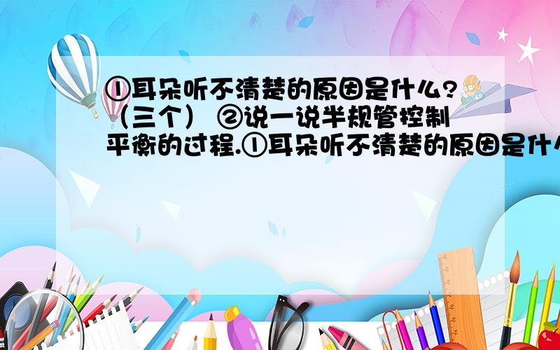 ①耳朵听不清楚的原因是什么?（三个） ②说一说半规管控制平衡的过程.①耳朵听不清楚的原因是什么?（三个）②说一说半规管控制平衡的过程.