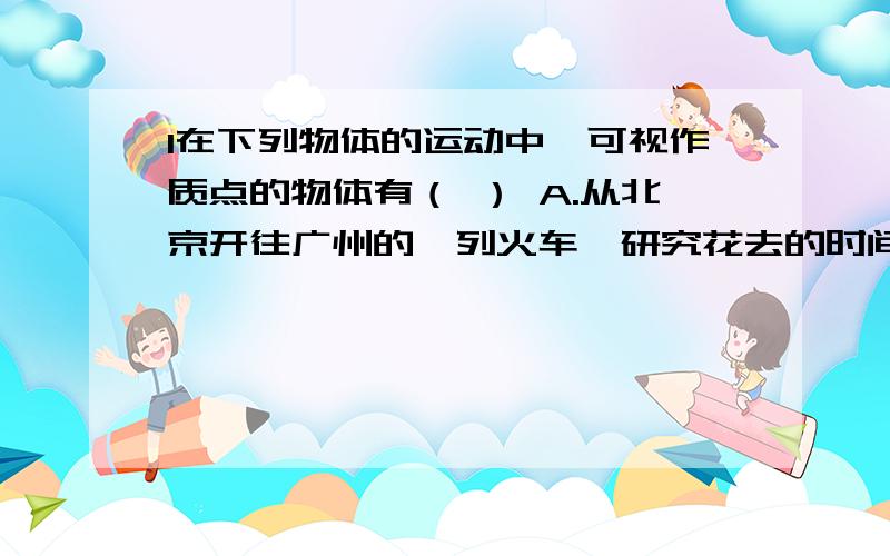 1在下列物体的运动中,可视作质点的物体有（ ） A.从北京开往广州的一列火车,研究花去的时间 B1在下列物体的运动中,可视作质点的物体有（ ）A.从北京开往广州的一列火车,研究花去的时间B