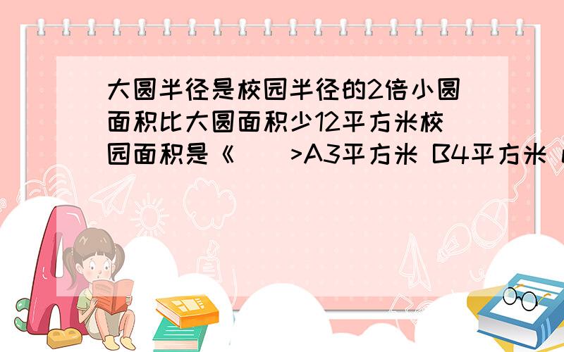 大圆半径是校园半径的2倍小圆面积比大圆面积少12平方米校园面积是《    >A3平方米 B4平方米 c12平方米