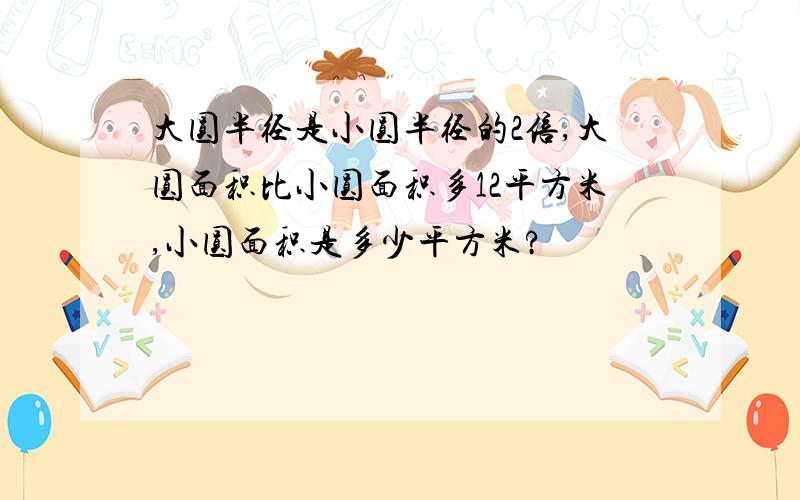 大圆半径是小圆半径的2倍,大圆面积比小圆面积多12平方米,小圆面积是多少平方米?