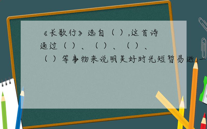 《长歌行》选自（ ）,这首诗通过（ ）、（ ）、（ ）、（ ）等事物来说明美好时光短暂易逝.一份试卷里的,所以答案一定要完整、准确!