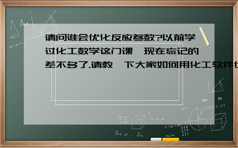 请问谁会优化反应参数?以前学过化工数学这门课,现在忘记的差不多了.请教一下大家如何用化工软件优化几个试验参数.反应温度：150度,200度,225度原料比例：1：3,1：6,1：9催化剂负载量：1% w/