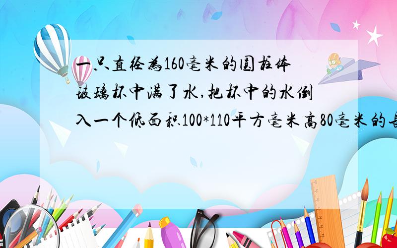 一只直径为160毫米的圆柱体玻璃杯中满了水,把杯中的水倒入一个低面积100*110平方毫米高80毫米的长方形铁盒中,当铁盒满水时,玻璃杯中的水的高度大约下降了多少