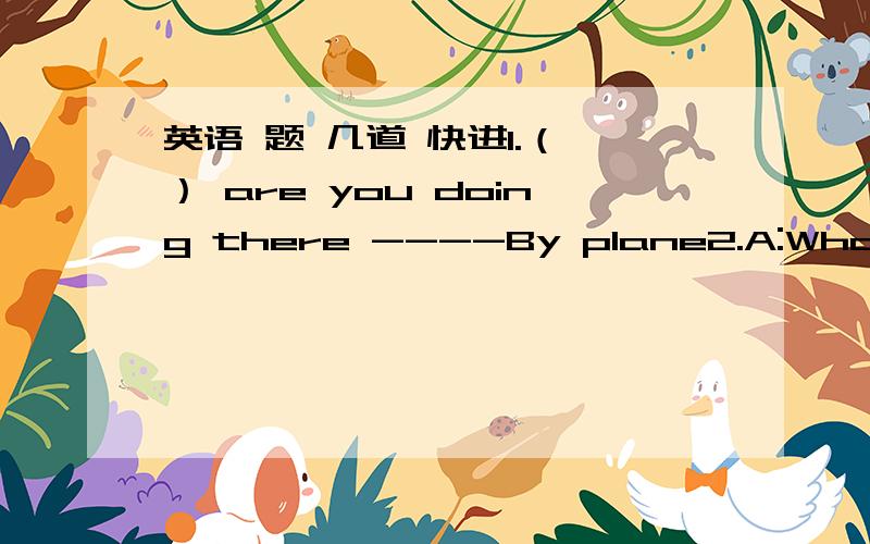 英语 题 几道 快进1.（ ） are you doing there ----By plane2.A:What are you doing for National Day B:I'm going to visit my grandparents in the countryside .______________________?Any plans?A：Yeah,I'm going to the Three Georges (三峡）B:__