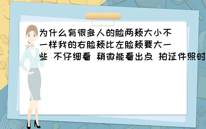 为什么有很多人的脸两颊大小不一样我的右脸颊比左脸颊要大一些 不仔细看 稍微能看出点 拍证件照时就特别明显了 小时候两脸颊一样的 就这几年才发现的 后来发现也有不少人是这样的 是