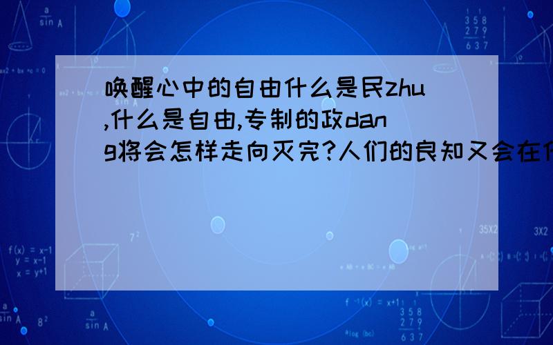 唤醒心中的自由什么是民zhu,什么是自由,专制的政dang将会怎样走向灭完?人们的良知又会在什么时候醒悟?民族大哀啊!是为活着腐朽还是从死亡走向彻底的解放!