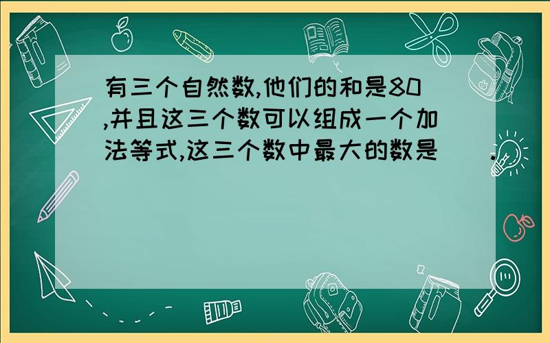 有三个自然数,他们的和是80,并且这三个数可以组成一个加法等式,这三个数中最大的数是（）.