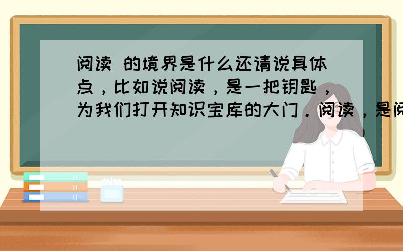 阅读 的境界是什么还请说具体点，比如说阅读，是一把钥匙，为我们打开知识宝库的大门。阅读，是阅读，是阅读，是