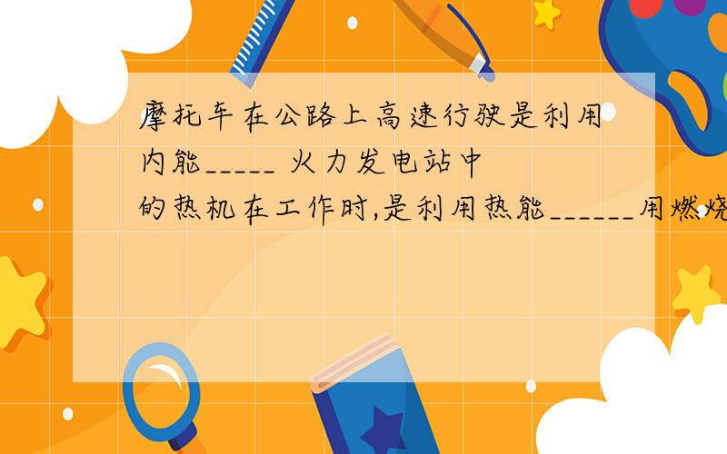 摩托车在公路上高速行驶是利用内能_____ 火力发电站中的热机在工作时,是利用热能______用燃烧的木炭烤出香喷喷的红薯,是利用内能的______