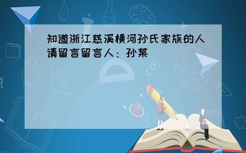 知道浙江慈溪横河孙氏家族的人请留言留言人：孙某