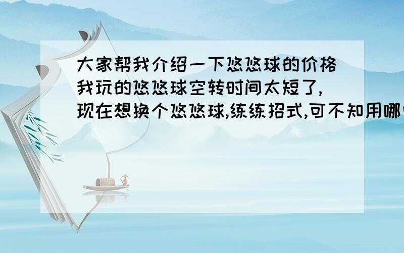 大家帮我介绍一下悠悠球的价格我玩的悠悠球空转时间太短了,现在想换个悠悠球,练练招式,可不知用哪些好,介绍一下,价格在100块以下,本人还是学生,没钱买太贵的,介绍时说一下练什么好,标