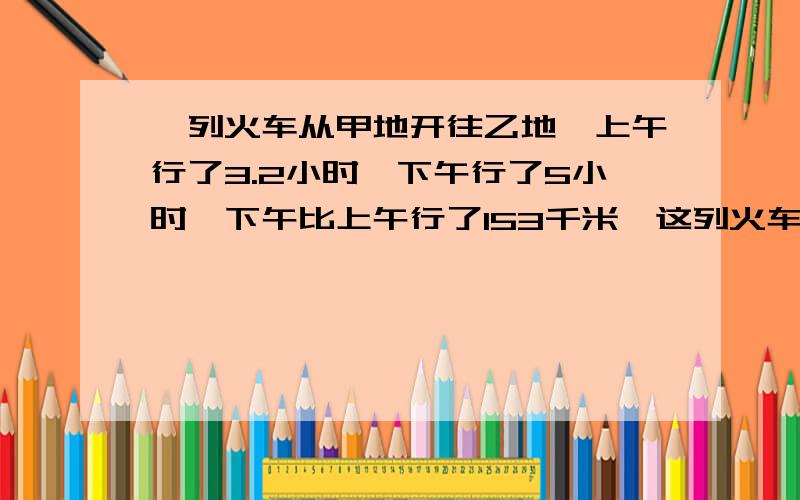 一列火车从甲地开往乙地,上午行了3.2小时,下午行了5小时,下午比上午行了153千米,这列火车的速度是多少?