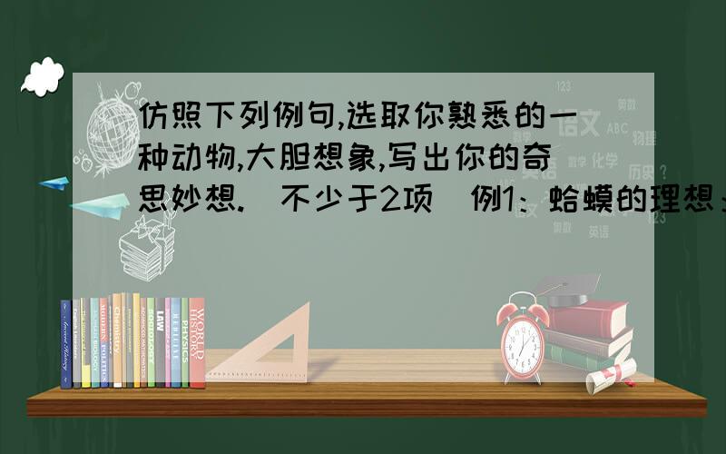 仿照下列例句,选取你熟悉的一种动物,大胆想象,写出你的奇思妙想.（不少于2项）例1：蛤蟆的理想：天鹅肉不想吃了,只希望自己不被人类扒皮就万幸了.例2：熊猫担心：如果我们家庭人丁兴