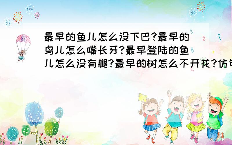 最早的鱼儿怎么没下巴?最早的鸟儿怎么嘴长牙?最早登陆的鱼儿怎么没有腿?最早的树怎么不开花?仿句