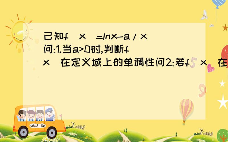 已知f(x)=lnx-a/x问:1.当a>0时,判断f(x)在定义域上的单调性问2:若f(x)在[1,e]上的最小值为3/2,求a的值