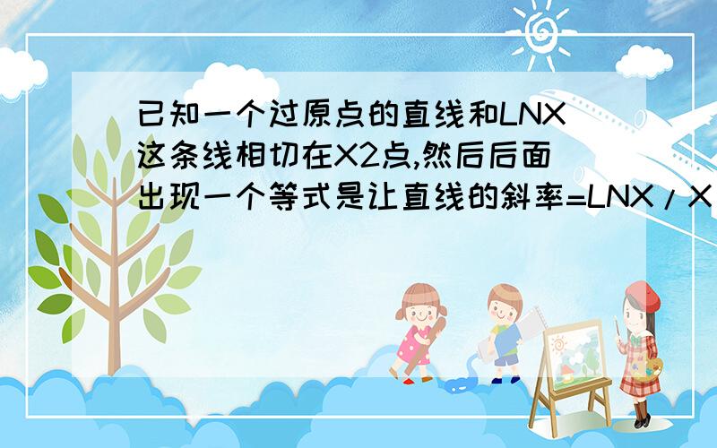 已知一个过原点的直线和LNX这条线相切在X2点,然后后面出现一个等式是让直线的斜率=LNX/X ,然后把x2代入等式中,请问这个等式成立的依据是什么?这么画的话直线的斜率等于什么?