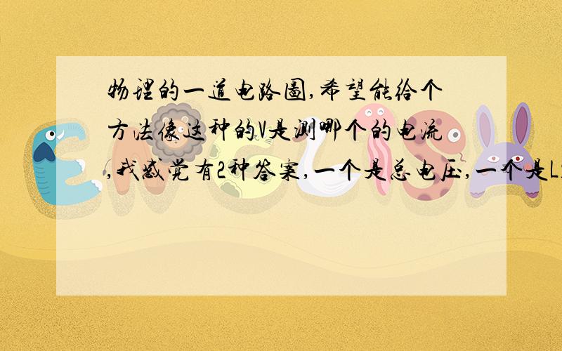 物理的一道电路图,希望能给个方法像这种的V是测哪个的电流,我感觉有2种答案,一个是总电压,一个是L1 特别是选择和填空题,很犹豫.希望能给个方法.题目是如图所示电路正常工作,当开关由闭