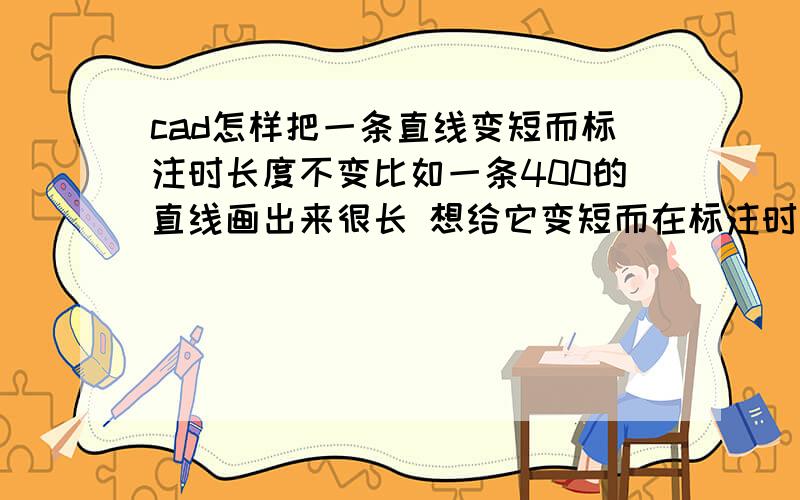 cad怎样把一条直线变短而标注时长度不变比如一条400的直线画出来很长 想给它变短而在标注时还是400