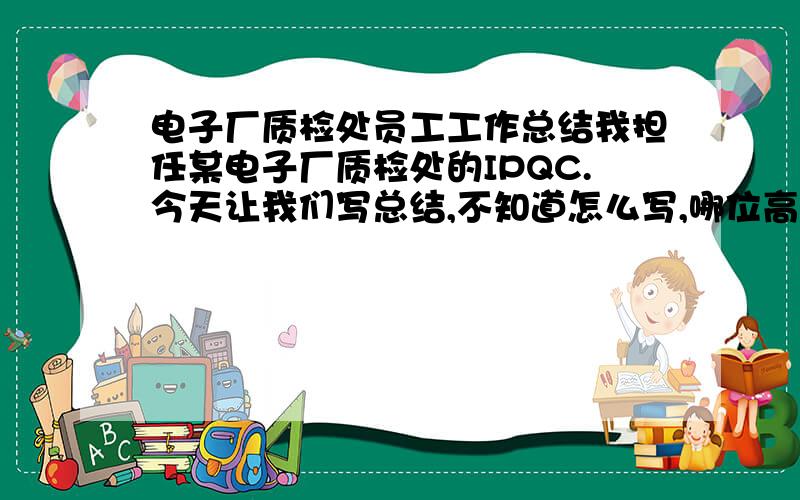 电子厂质检处员工工作总结我担任某电子厂质检处的IPQC.今天让我们写总结,不知道怎么写,哪位高师能指点一下,希望能快点啊,明晚就要交啊!谢谢啦!