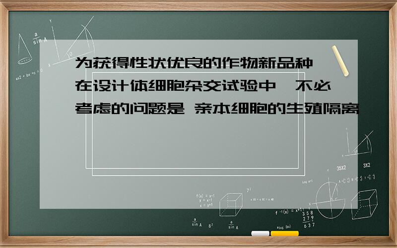 为获得性状优良的作物新品种,在设计体细胞杂交试验中,不必考虑的问题是 亲本细胞的生殖隔离