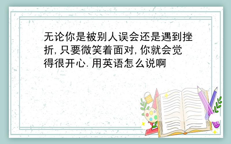 无论你是被别人误会还是遇到挫折,只要微笑着面对,你就会觉得很开心.用英语怎么说啊