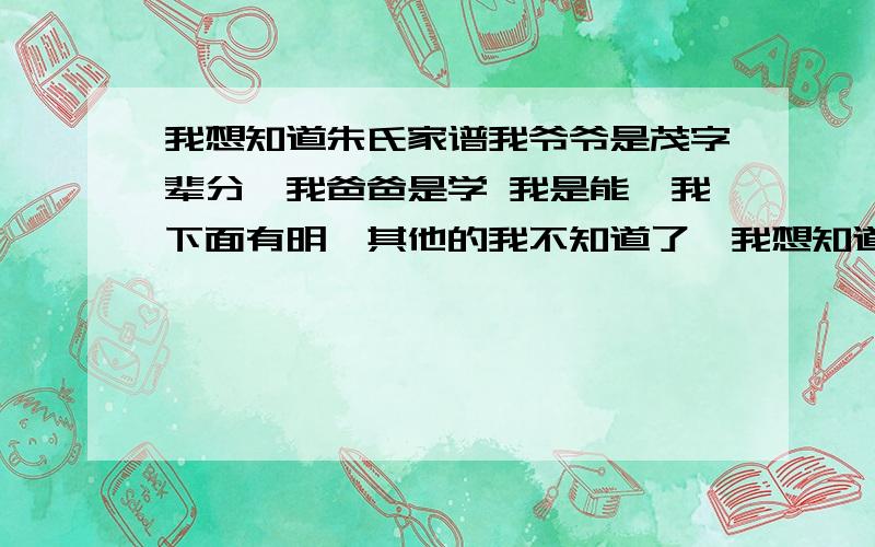 我想知道朱氏家谱我爷爷是茂字辈分,我爸爸是学 我是能,我下面有明,其他的我不知道了,我想知道这是哪位祖先的后裔辈分,有哪些辈分呢?