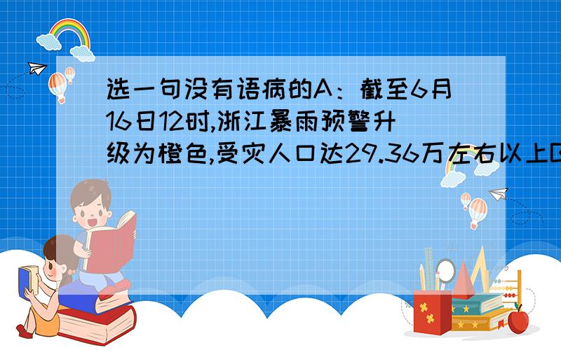 选一句没有语病的A：截至6月16日12时,浙江暴雨预警升级为橙色,受灾人口达29.36万左右以上B：近来,时令新鲜蔬果蜂拥而至,是草莓、桃子、杨梅等令婺城市民大饱眼福.C ：备受世人瞩目的嫦娥