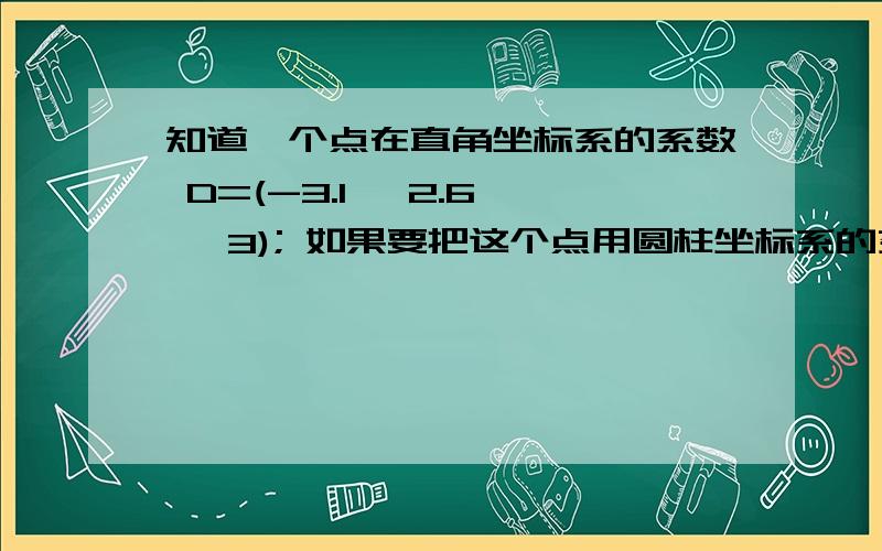 知道一个点在直角坐标系的系数 D=(-3.1, 2.6 , 3); 如果要把这个点用圆柱坐标系的系数表达求详细过程我知道圆柱坐标系是（p, 平面的夹角度数,z 和直角坐标系一样不变） 可是我算的 答案不一