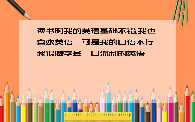 读书时我的英语基础不错.我也喜欢英语,可是我的口语不行,我很想学会一口流利的英语,