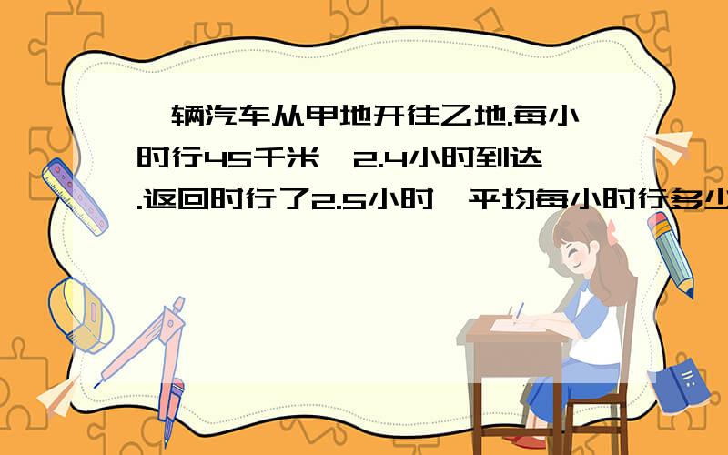 一辆汽车从甲地开往乙地.每小时行45千米,2.4小时到达.返回时行了2.5小时,平均每小时行多少千米?急