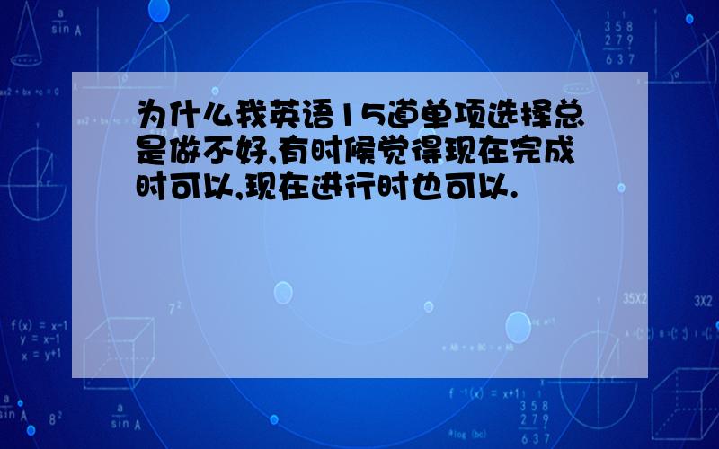 为什么我英语15道单项选择总是做不好,有时候觉得现在完成时可以,现在进行时也可以.