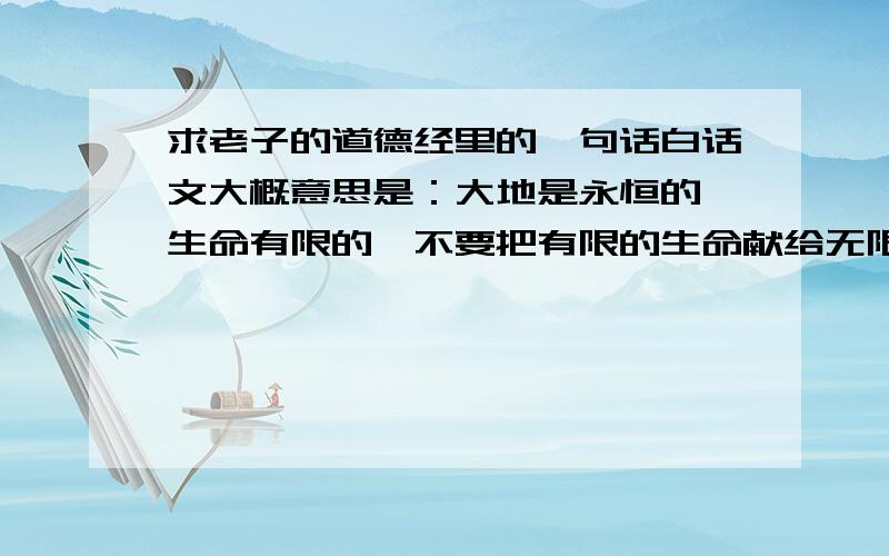 求老子的道德经里的一句话白话文大概意思是：大地是永恒的,生命有限的,不要把有限的生命献给无限的大地.