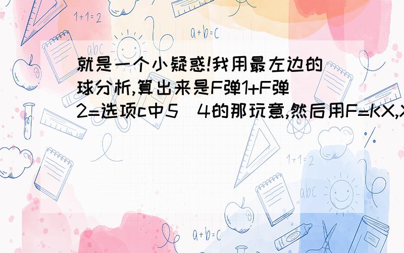 就是一个小疑惑!我用最左边的球分析,算出来是F弹1+F弹2=选项c中5\4的那玩意,然后用F=KX,X=F\X算X,这个时候因为问题问的是每根弹簧,那我是不是应该要把（5\4）÷2呢?那为什么答案上没有除二?还