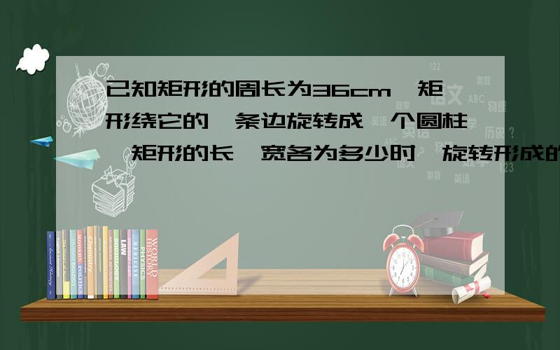 已知矩形的周长为36cm,矩形绕它的一条边旋转成一个圆柱,矩形的长、宽各为多少时,旋转形成的圆柱的侧面积最大?