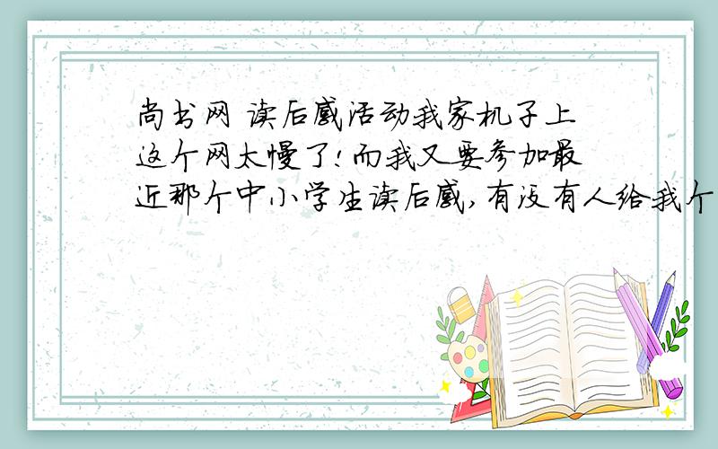 尚书网 读后感活动我家机子上这个网太慢了!而我又要参加最近那个中小学生读后感,有没有人给我个直接给个上读后感活动的网站,不然我写好了1900多字的文章就这么白白浪费了!