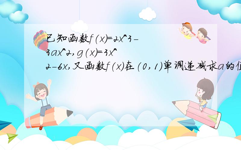 已知函数f(x)=2x^3-3ax^2,g(x)=3x^2-6x,又函数f(x)在(0,1)单调递减求a的值已知函数f(x)=2x^3-3ax^2,g(x)=3x^2-6x,又函数f(x)在(0,1)单调递减,而在（1,正无穷大）单调递增,求a的值.