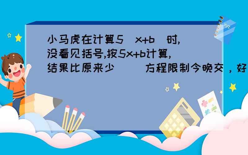 小马虎在计算5(x+b)时,没看见括号,按5x+b计算,结果比原来少() 方程限制今晚交，好的会给5分