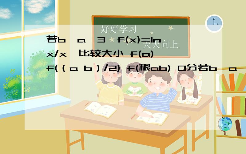 若b>a>3,f(x)=lnx/x,比较大小 f(a) f(（a b）/2) f(根ab) 0分若b>a>3,f(x)=lnx/x,比较大小f(a) f(（a b）/2) f(根ab)不好意思 还有个f(b) 要补充进入