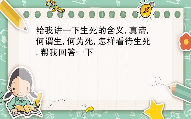 给我讲一下生死的含义,真谛,何谓生,何为死,怎样看待生死,帮我回答一下