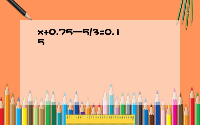 x+0.75—5/3=0.15