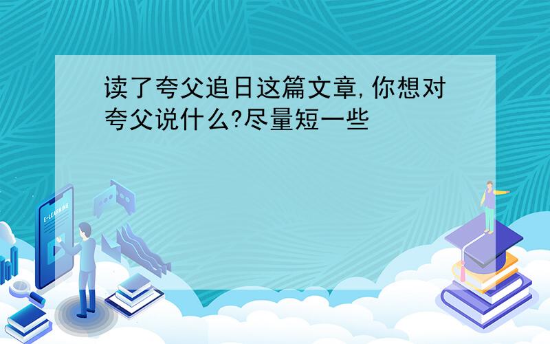 读了夸父追日这篇文章,你想对夸父说什么?尽量短一些