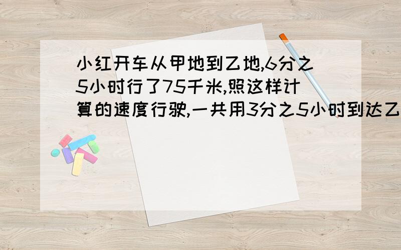 小红开车从甲地到乙地,6分之5小时行了75千米,照这样计算的速度行驶,一共用3分之5小时到达乙地,甲地到乙地有多少千米?