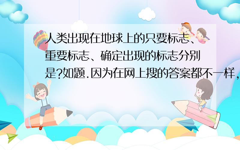 人类出现在地球上的只要标志、重要标志、确定出现的标志分别是?如题.因为在网上搜的答案都不一样,所以来确认.