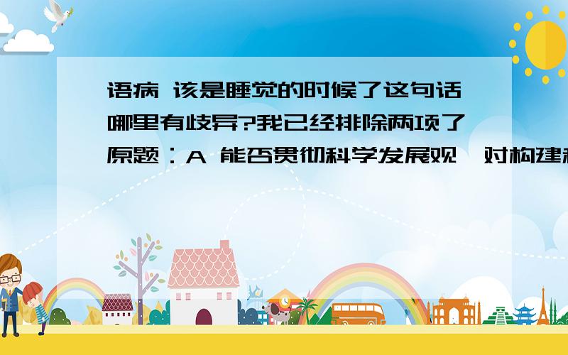 语病 该是睡觉的时候了这句话哪里有歧异?我已经排除两项了原题：A 能否贯彻科学发展观,对构建和谐社会具有重大意义B 该是睡觉的时候了C 之前我看过这个电影D 从这件小事中,说明了一个