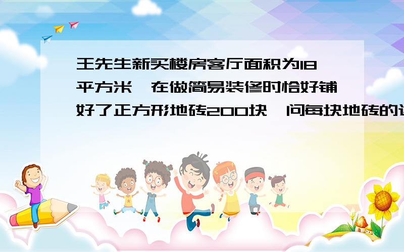 王先生新买楼房客厅面积为18平方米,在做简易装修时恰好铺好了正方形地砖200块,问每块地砖的边长规则是多少?